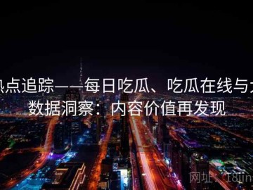 热点追踪——每日吃瓜、吃瓜在线与大数据洞察：内容价值再发现