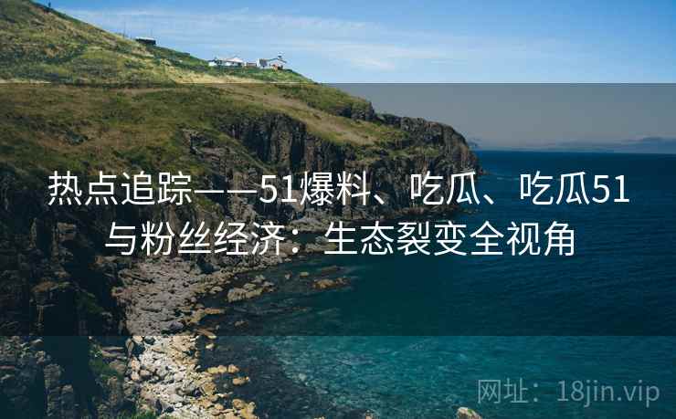 热点追踪——51爆料、吃瓜、吃瓜51与粉丝经济：生态裂变全视角