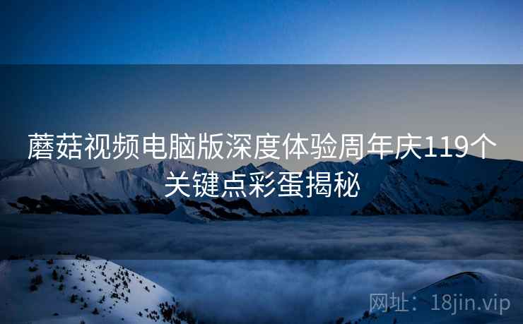 蘑菇视频电脑版深度体验周年庆119个关键点彩蛋揭秘