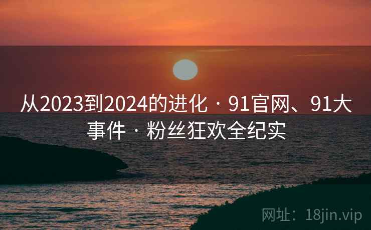 从2023到2024的进化 · 91官网、91大事件 · 粉丝狂欢全纪实
