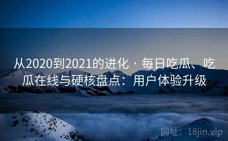 从2020到2021的进化 · 每日吃瓜、吃瓜在线与硬核盘点：用户体验升级