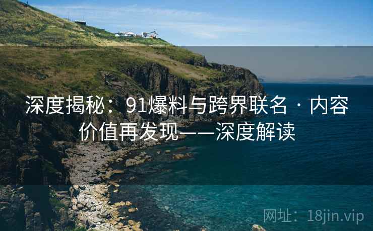 深度揭秘：91爆料与跨界联名 · 内容价值再发现——深度解读