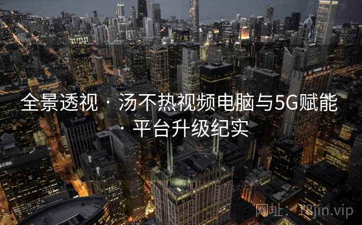 全景透视 · 汤不热视频电脑与5G赋能 · 平台升级纪实