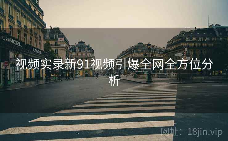 视频实录新91视频引爆全网全方位分析
