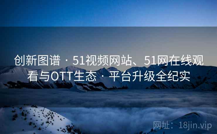创新图谱 · 51视频网站、51网在线观看与OTT生态 · 平台升级全纪实