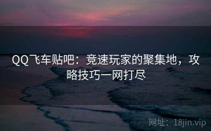 QQ飞车贴吧：竞速玩家的聚集地，攻略技巧一网打尽