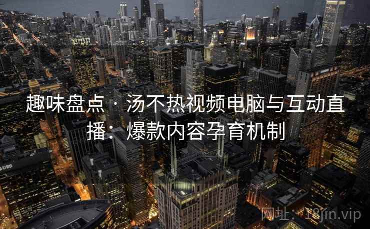 趣味盘点 · 汤不热视频电脑与互动直播：爆款内容孕育机制