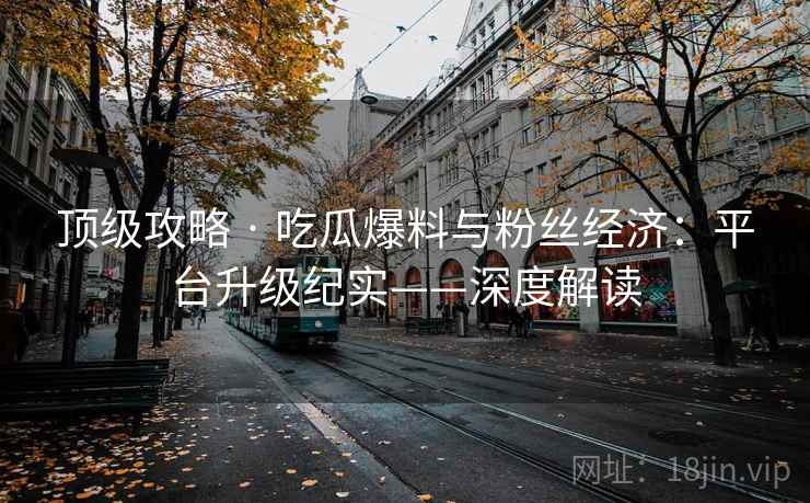 顶级攻略 · 吃瓜爆料与粉丝经济：平台升级纪实——深度解读