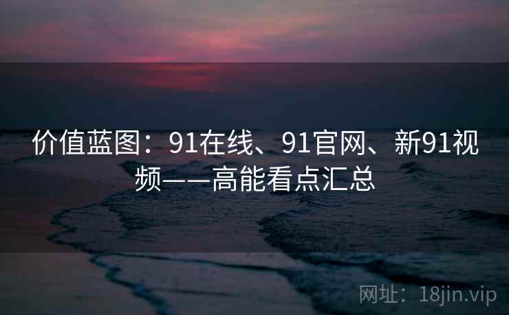 价值蓝图：91在线、91官网、新91视频——高能看点汇总