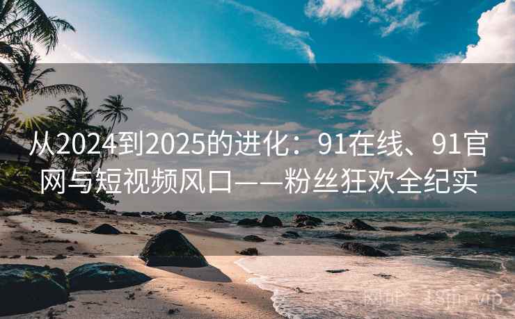 从2024到2025的进化：91在线、91官网与短视频风口——粉丝狂欢全纪实