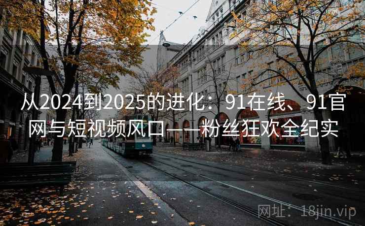 从2024到2025的进化：91在线、91官网与短视频风口——粉丝狂欢全纪实