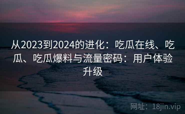 从2023到2024的进化：吃瓜在线、吃瓜、吃瓜爆料与流量密码：用户体验升级