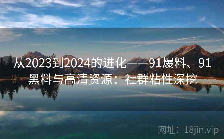 从2023到2024的进化——91爆料、91黑料与高清资源：社群粘性深挖