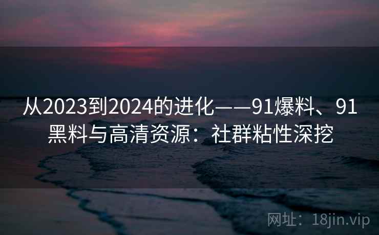 从2023到2024的进化——91爆料、91黑料与高清资源：社群粘性深挖