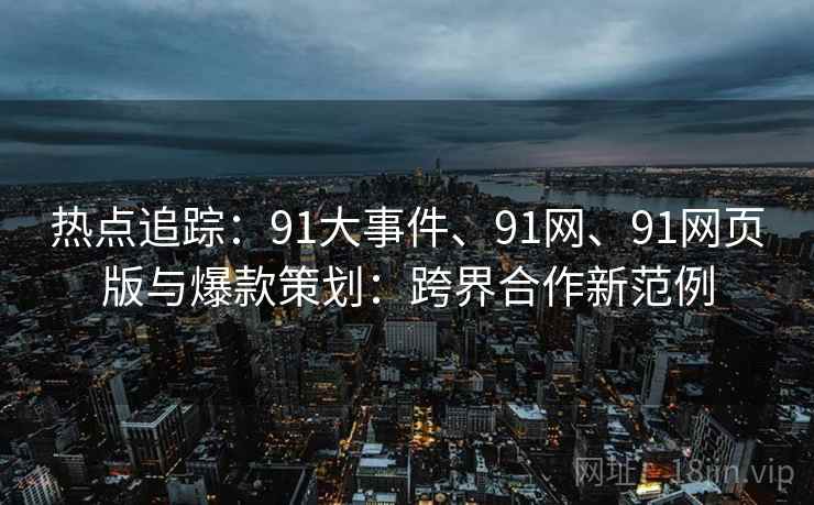 热点追踪：91大事件、91网、91网页版与爆款策划：跨界合作新范例