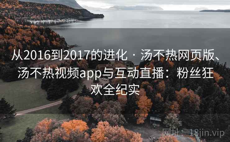 从2016到2017的进化 · 汤不热网页版、汤不热视频app与互动直播：粉丝狂欢全纪实