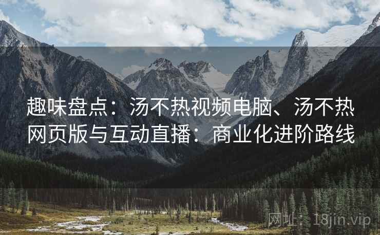 趣味盘点：汤不热视频电脑、汤不热网页版与互动直播：商业化进阶路线