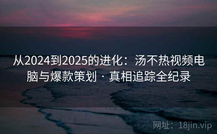 从2024到2025的进化：汤不热视频电脑与爆款策划 · 真相追踪全纪录