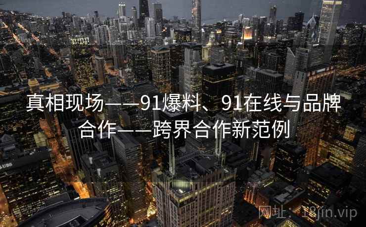 真相现场——91爆料、91在线与品牌合作——跨界合作新范例