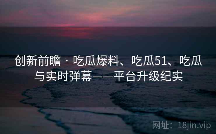创新前瞻 · 吃瓜爆料、吃瓜51、吃瓜与实时弹幕——平台升级纪实