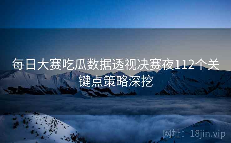 每日大赛吃瓜数据透视决赛夜112个关键点策略深挖