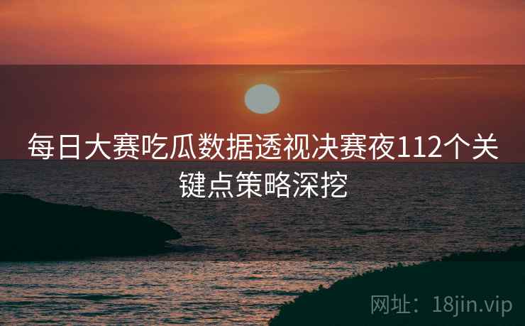每日大赛吃瓜数据透视决赛夜112个关键点策略深挖