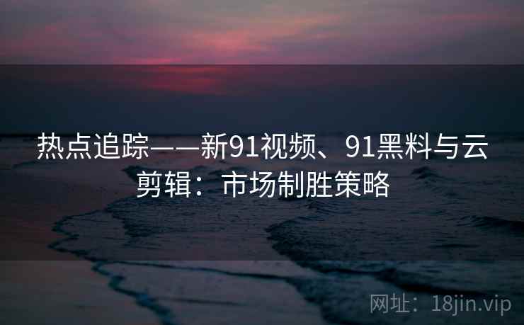 热点追踪——新91视频、91黑料与云剪辑：市场制胜策略