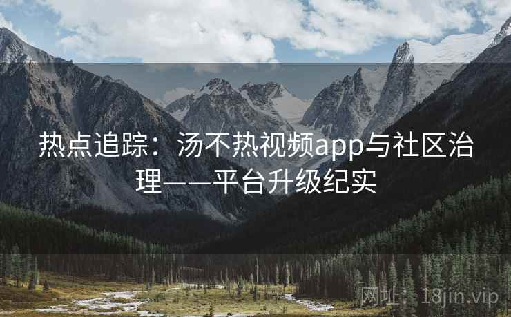 热点追踪：汤不热视频app与社区治理——平台升级纪实