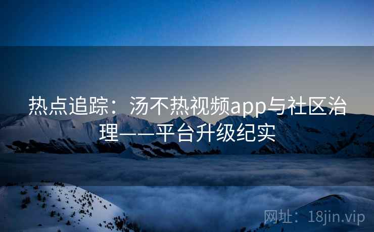 热点追踪：汤不热视频app与社区治理——平台升级纪实
