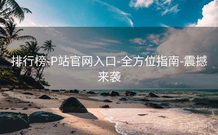 排行榜-P站官网入口-全方位指南-震撼来袭